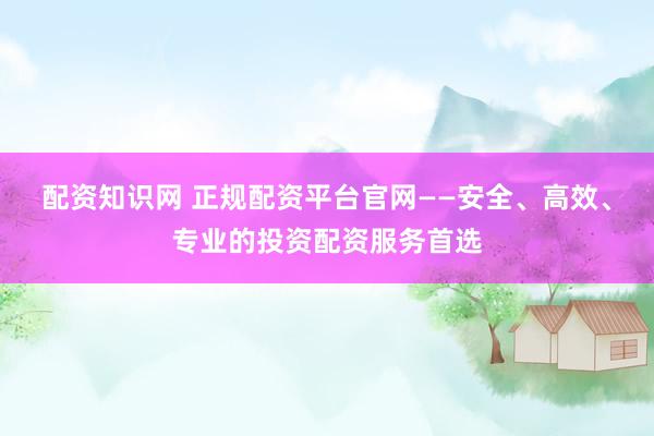 配资知识网 正规配资平台官网——安全、高效、专业的投资配资服务首选