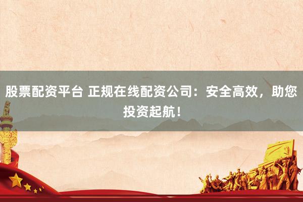 股票配资平台 正规在线配资公司：安全高效，助您投资起航！