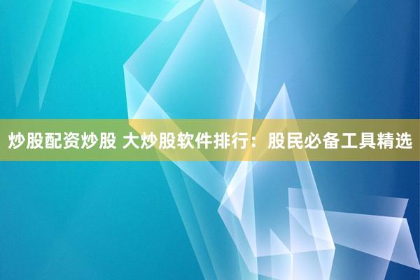 炒股配资炒股 大炒股软件排行:股民必备工具精选