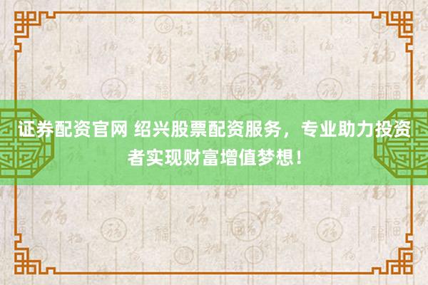 证券配资官网 绍兴股票配资服务，专业助力投资者实现财富增值梦想！