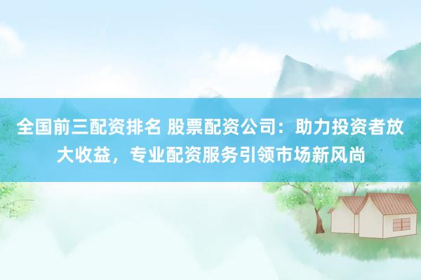 全国前三配资排名 股票配资公司：助力投资者放大收益，专业配资服务引领市场新风尚
