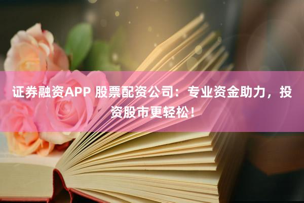 证券融资APP 股票配资公司：专业资金助力，投资股市更轻松！