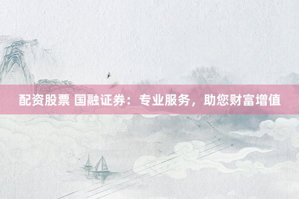 配资股票 国融证券：专业服务，助您财富增值