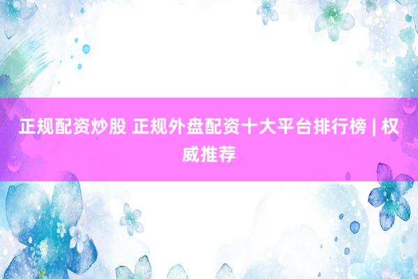 正规配资炒股 正规外盘配资十大平台排行榜 | 权威推荐