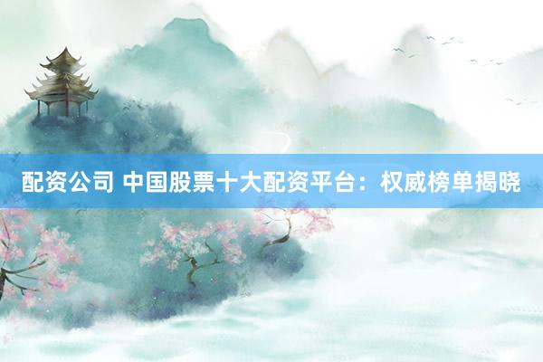 配资公司 中国股票十大配资平台：权威榜单揭晓