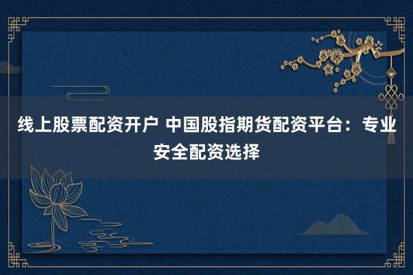 线上股票配资开户 中国股指期货配资平台：专业安全配资选择