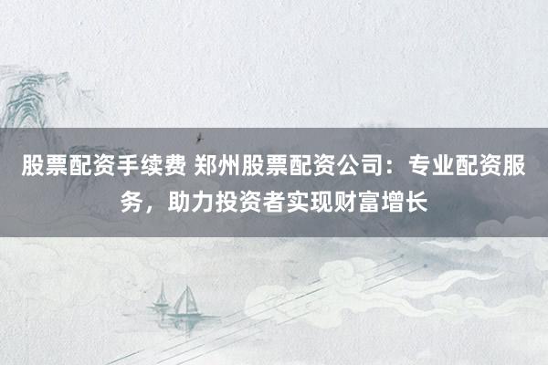 股票配资手续费 郑州股票配资公司：专业配资服务，助力投资者实现财富增长