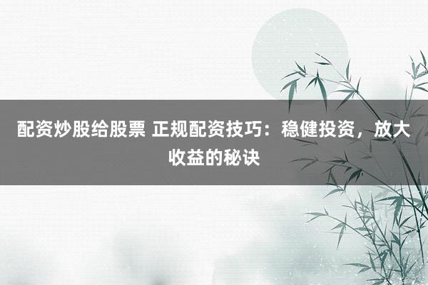 配资炒股给股票 正规配资技巧:稳健投资,放大收益的秘诀