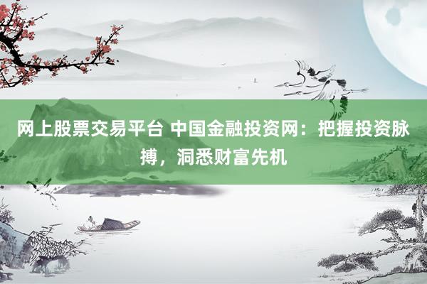 网上股票交易平台 中国金融投资网：把握投资脉搏，洞悉财富先机