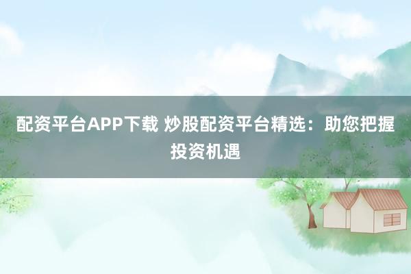 配资平台APP下载 炒股配资平台精选：助您把握投资机遇
