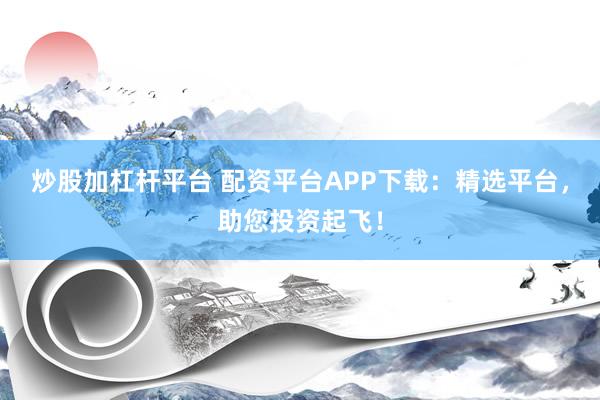 炒股加杠杆平台 配资平台APP下载：精选平台，助您投资起飞！