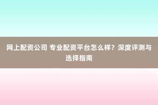 网上配资公司 专业配资平台怎么样？深度评测与选择指南
