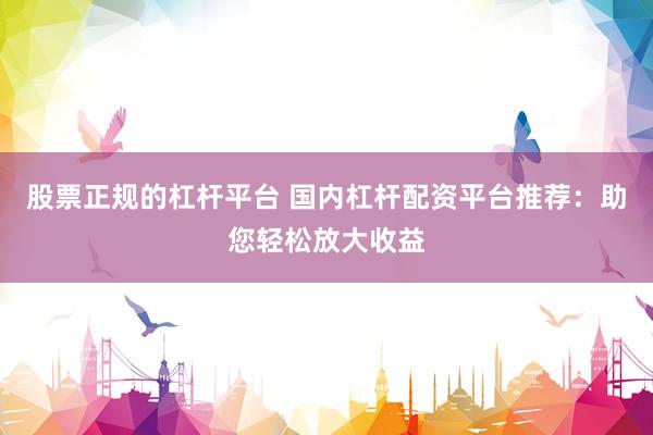 股票正规的杠杆平台 国内杠杆配资平台推荐：助您轻松放大收益