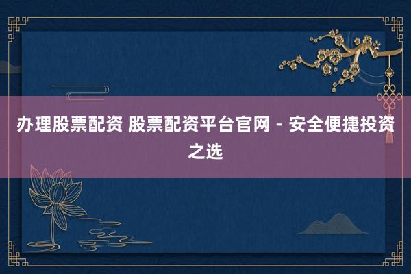 办理股票配资 股票配资平台官网 - 安全便捷投资之选