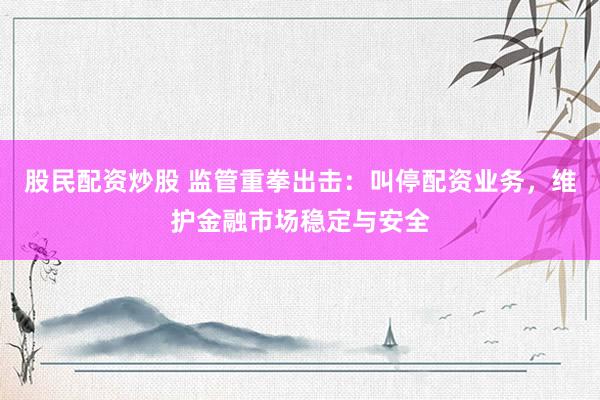 股民配资炒股 监管重拳出击：叫停配资业务，维护金融市场稳定与安全