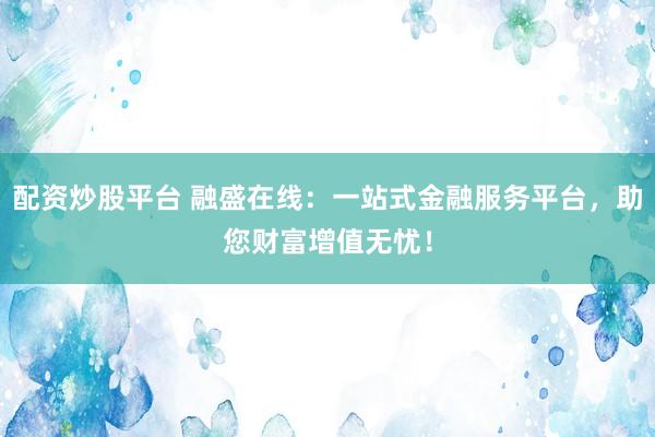 配资炒股平台 融盛在线：一站式金融服务平台，助您财富增值无忧！
