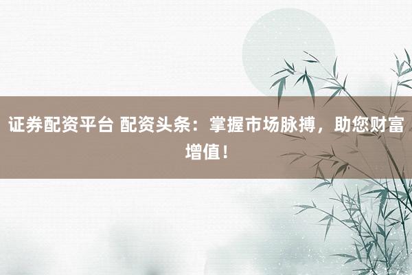 证券配资平台 配资头条：掌握市场脉搏，助您财富增值！