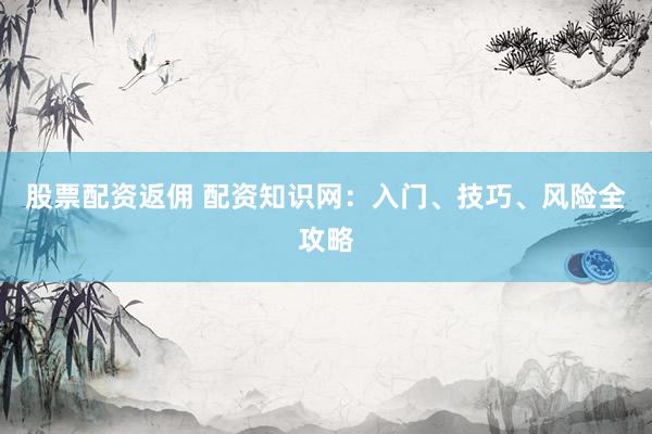 股票配资返佣 配资知识网：入门、技巧、风险全攻略