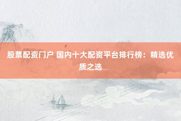 股票配资门户 国内十大配资平台排行榜：精选优质之选