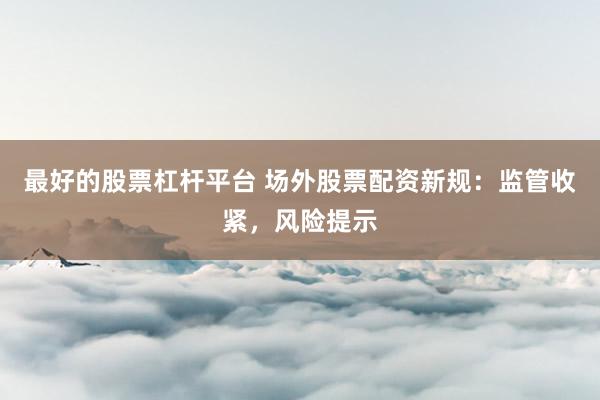 最好的股票杠杆平台 场外股票配资新规：监管收紧，风险提示