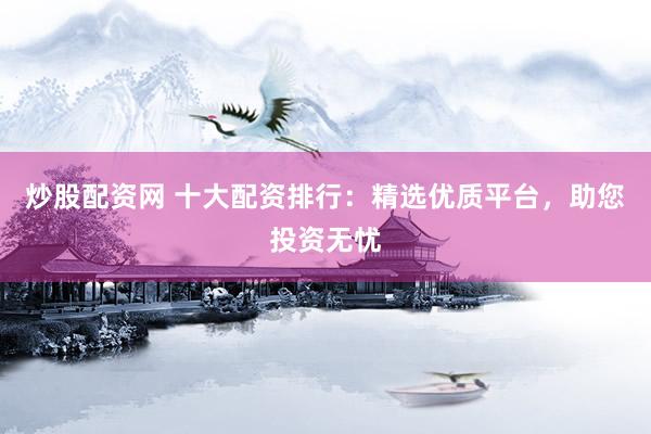 炒股配资网 十大配资排行：精选优质平台，助您投资无忧