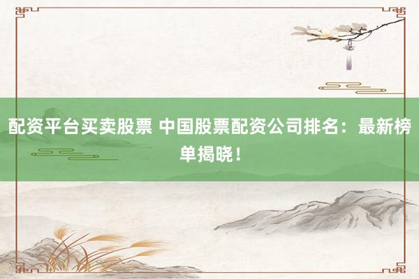 配资平台买卖股票 中国股票配资公司排名：最新榜单揭晓！