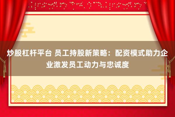 炒股杠杆平台 员工持股新策略：配资模式助力企业激发员工动力与忠诚度