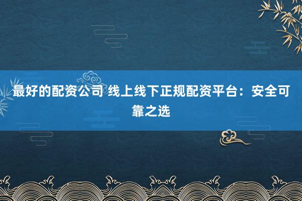 最好的配资公司 线上线下正规配资平台：安全可靠之选