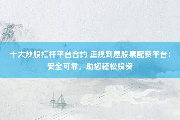 十大炒股杠杆平台合约 正规到屋股票配资平台：安全可靠，助您轻松投资