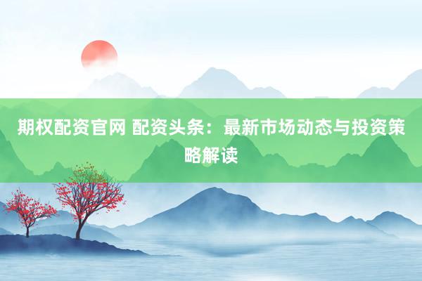 期权配资官网 配资头条：最新市场动态与投资策略解读